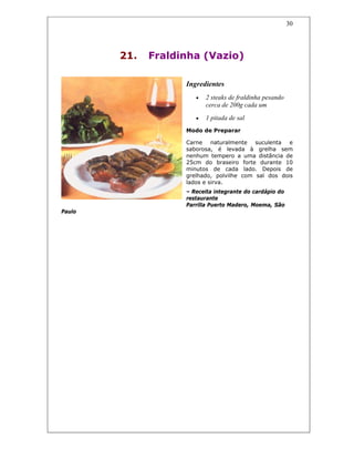 30
21. Fraldinha (Vazio)
Ingredientes
• 2 steaks de fraldinha pesando
cerca de 200g cada um
• 1 pitada de sal
Modo de Preparar
Carne naturalmente suculenta e
saborosa, é levada à grelha sem
nenhum tempero a uma distância de
25cm do braseiro forte durante 10
minutos de cada lado. Depois de
grelhado, polvilhe com sal dos dois
lados e sirva.
– Receita integrante do cardápio do
restaurante
Parrilla Puerto Madero, Moema, São
Paulo
 