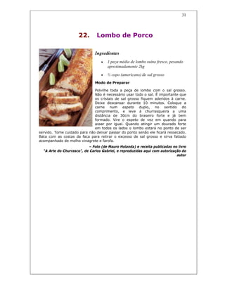 31
22. Lombo de Porco
Ingredientes
• 1 peça média de lombo suíno fresco, pesando
aproximadamente 2kg
• ½ copo (americano) de sal grosso
Modo de Preparar
Polvilhe toda a peça de lombo com o sal grosso.
Não é necessário usar todo o sal. É importante que
os cristais de sal grosso fiquem aderidos à carne.
Deixe descansar durante 10 minutos. Coloque a
carne num espeto duplo, no sentido do
comprimento, e leve à churrasqueira a uma
distância de 30cm do braseiro forte e já bem
formado. Vire o espeto de vez em quando para
assar por igual. Quando atingir um dourado forte
em todos os lados o lombo estará no ponto de ser
servido. Tome cuidado para não deixar passar do ponto senão ele ficará ressecado.
Bata com as costas da faca para retirar o excesso de sal grosso e sirva fatiado
acompanhado de molho vinagrete e farofa.
– Foto (de Mauro Holanda) e receita publicadas no livro
“A Arte do Churrasco”, de Carlos Gabriel, e reproduzidas aqui com autorização do
autor
 