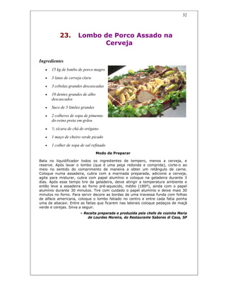 32
23. Lombo de Porco Assado na
Cerveja
Ingredientes
• 15 kg de lombo de porco magro
• 3 latas de cerveja clara
• 3 cebolas grandes descascadas
• 10 dentes grandes de alho
descascados
• Suco de 5 limões grandes
• 2 colheres de sopa de pimenta-
do-reino preta em grãos
• ½ xícara de chá de orégano
• 1 maço de cheiro verde picado
• 1 colher de sopa de sal refinado
Modo de Preparar
Bata no liquidificador todos os ingredientes de tempero, menos a cerveja, e
reserve. Após lavar o lombo (que é uma peça redonda e comprida), corte-o ao
meio no sentido do comprimento de maneira a obter um retângulo de carne.
Coloque numa assadeira, cubra com a marinada preparada, adicione a cerveja,
agite para misturar, cubra com papel alumínio e coloque na geladeira durante 3
dias. Após esse tempo tire da geladeira, deixe atingir a temperatura ambiente e
então leve a assadeira ao forno pré-aquecido, médio (180º), ainda com o papel
alumínio durante 30 minutos. Tire com cuidado o papel alumínio e deixe mais 30
minutos no forno. Para servir decore as bordas de uma travessa funda com folhas
de alface americana, coloque o lombo fatiado no centro e entre cada fatia ponha
uma de abacaxi. Entre as fatias que ficarem nas laterais coloque pedaços de maçã
verde e cerejas. Sirva a seguir.
– Receita preparada e produzida pela chefe de cozinha Maria
de Lourdes Moreira, do Restaurante Sabores di Casa, SP
 