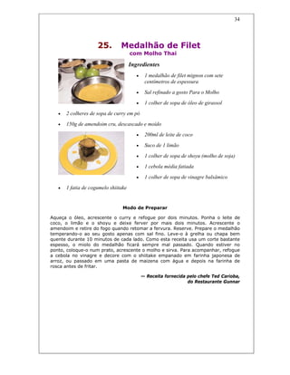 34
25. Medalhão de Filet
com Molho Thai
Ingredientes
• 1 medalhão de filet mignon com sete
centímetros de espessura
• Sal refinado a gosto Para o Molho
• 1 colher de sopa de óleo de girassol
• 2 colheres de sopa de curry em pó
• 150g de amendoim cru, descascado e moído
• 200ml de leite de coco
• Suco de 1 limão
• 1 colher de sopa de shoyu (molho de soja)
• 1 cebola média fatiada
• 1 colher de sopa de vinagre balsâmico
• 1 fatia de cogumelo shiitake
Modo de Preparar
Aqueça o óleo, acrescente o curry e refogue por dois minutos. Ponha o leite de
coco, o limão e o shoyu e deixe ferver por mais dois minutos. Acrescente o
amendoim e retire do fogo quando retomar a fervura. Reserve. Prepare o medalhão
temperando-o ao seu gosto apenas com sal fino. Leve-o à grelha ou chapa bem
quente durante 10 minutos de cada lado. Como esta receita usa um corte bastante
espesso, o miolo do medalhão ficará sempre mal passado. Quando estiver no
ponto, coloque-o num prato, acrescente o molho e sirva. Para acompanhar, refogue
a cebola no vinagre e decore com o shiitake empanado em farinha japonesa de
arroz, ou passado em uma pasta de maizena com água e depois na farinha de
rosca antes de fritar.
— Receita fornecida pelo chefe Ted Carioba,
do Restaurante Gunnar
 