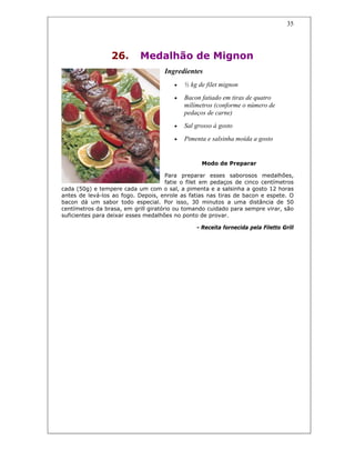 35
26. Medalhão de Mignon
Ingredientes
• ½ kg de filet mignon
• Bacon fatiado em tiras de quatro
milímetros (conforme o número de
pedaços de carne)
• Sal grosso à gosto
• Pimenta e salsinha moída a gosto
Modo de Preparar
Para preparar esses saborosos medalhões,
fatie o filet em pedaços de cinco centímetros
cada (50g) e tempere cada um com o sal, a pimenta e a salsinha a gosto 12 horas
antes de levá-los ao fogo. Depois, enrole as fatias nas tiras de bacon e espete. O
bacon dá um sabor todo especial. Por isso, 30 minutos a uma distância de 50
centímetros da brasa, em grill giratório ou tomando cuidado para sempre virar, são
suficientes para deixar esses medalhões no ponto de provar.
- Receita fornecida pela Filetto Grill
 