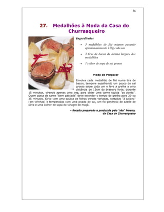 36
27. Medalhões à Moda da Casa do
Churrasqueiro
Ingredientes
• 3 medalhões de filé mignon pesando
aproximadamente 150g cada um
• 3 tiras de bacon da mesma largura dos
medalhões
• 1 colher de sopa de sal grosso
Modo de Preparar
Envolva cada medalhão de filé numa tira de
bacon, tempere espalhando um pouco do sal
grosso sobre cada um e leve à grelha a uma
distância de 15cm do braseiro forte, durante
15 minutos, virando apenas uma vez, para obter uma carne cozida "ao ponto".
Quem gosta de carne "bem passada" deve estender o tempo de grelha para 20 ou
25 minutos. Sirva com uma salada de folhas verdes variadas, cortadas "à juliana"
(em tirinhas) e temperadas com uma pitada de sal, um fio generoso de azeite de
oliva e uma colher de sopa de vinagre de maçã.
– Receita preparada e produzida pelo "sêo" Pereira,
da Casa do Churrasqueiro
 