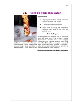 40
31. Peito de Peru com Bacon
Ingredientes
• 2kg de peito de peru cortado em cubos
de mais ou menos 5cm de lado
• 2 colheres de sopa de sal grosso
• fatias finas de bacon em quantidade
suficiente para envolver os cubos de
peito de peru
Modo de Preparar
Numa tigela funda tempere bem os cubos de
peito de peru com o sal grosso e deixe
descansando durante meia hora. Depois
pegue os cubos e enrole cada um numa fatia
de bacon e prenda com palitos para não soltar. Enfie todos num espeto e leve-os à
churrasqueira a uma distância de 30cm do braseiro forte durante 15 minutos,
virando sempre para que todos os lados tenham cozimento igual. Ao derreter, o
bacon confere à carne tenra do peru uma textura e um sabor especiais.
- Receita fornecida pela Churrascaria Radial Grill
 