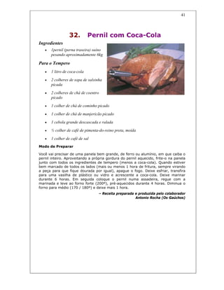 41
32. Pernil com Coca-Cola
Ingredientes
• 1pernil (perna traseira) suíno
pesando aproximadamente 6kg
Para o Tempero
• 1 litro de coca-cola
• 2 colheres de sopa de salsinha
picada
• 2 colheres de chá de coentro
picado
• 1 colher de chá de cominho picado
• 1 colher de chá de manjericão picado
• 1 cebola grande descascada e ralada
• ½ colher de café de pimenta-do-reino preta, moída
• 1 colher de café de sal
Modo de Preparar
Você vai precisar de uma panela bem grande, de ferro ou alumínio, em que caiba o
pernil inteiro. Aproveitando a própria gordura do pernil aquecido, frite-o na panela
junto com todos os ingredientes de tempero (menos a coca-cola). Quando estiver
bem marcado de todos os lados (mais ou menos 1 hora de fritura, sempre virando
a peça para que fique dourada por igual), apague o fogo. Deixe esfriar, transfira
para uma vasilha de plástico ou vidro e acrescente a coca-cola. Deixe marinar
durante 6 horas. Em seguida coloque o pernil numa assadeira, regue com a
marinada e leve ao forno forte (200º), pré-aquecidos durante 4 horas. Diminua o
forno para médio (170 / 180º) e deixe mais 1 hora.
– Receita preparada e produzida pelo colaborador
Antonio Rocha (Os Gaúchos)
 