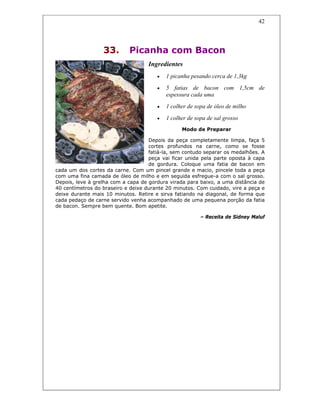 42
33. Picanha com Bacon
Ingredientes
• 1 picanha pesando cerca de 1,3kg
• 5 fatias de bacon com 1,5cm de
espessura cada uma
• 1 colher de sopa de óleo de milho
• 1 colher de sopa de sal grosso
Modo de Preparar
Depois da peça completamente limpa, faça 5
cortes profundos na carne, como se fosse
fatiá-la, sem contudo separar os medalhões. A
peça vai ficar unida pela parte oposta à capa
de gordura. Coloque uma fatia de bacon em
cada um dos cortes da carne. Com um pincel grande e macio, pincele toda a peça
com uma fina camada de óleo de milho e em seguida esfregue-a com o sal grosso.
Depois, leve à grelha com a capa de gordura virada para baixo, a uma distância de
40 centímetros do braseiro e deixe durante 20 minutos. Com cuidado, vire a peça e
deixe durante mais 10 minutos. Retire e sirva fatiando na diagonal, de forma que
cada pedaço de carne servido venha acompanhado de uma pequena porção da fatia
de bacon. Sempre bem quente. Bom apetite.
– Receita de Sidney Maluf
 