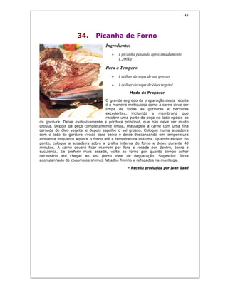 43
34. Picanha de Forno
Ingredientes
• 1 picanha pesando aproximadamente
1.200kg
Para o Tempero
• 1 colher de sopa de sal grosso
• 1 colher de sopa de óleo vegetal
Modo de Preparar
O grande segredo da preparação desta receita
é a maneira meticulosa como a carne deve ser
limpa de todas as gorduras e nervuras
excedentes, incluindo a membrana que
recobre uma parte da peça no lado oposto ao
da gordura. Deixe exclusivamente a gordura principal, que não deve ser muito
grossa. Depois da peça completamente limpa, massageie a carne com uma fina
camada de óleo vegetal e depois espalhe o sal grosso. Coloque numa assadeira
com o lado da gordura virado para baixo e deixe descansando em temperatura
ambiente enquanto aquece o forno até a temperatura máxima. Quando estiver no
ponto, coloque a assadeira sobre a grelha interna do forno e deixe durante 40
minutos. A carne deverá ficar marrom por fora e rosada por dentro, tenra e
suculenta. Se preferir mais assada, volte ao forno por quanto tempo achar
necessário até chegar ao seu ponto ideal de degustação. Sugestão: Sirva
acompanhado de cogumelos shimeji fatiados fininho e refogados na manteiga.
– Receita produzida por Ivan Saad
 