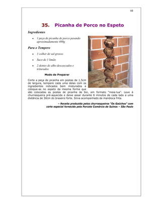 44
35. Picanha de Porco no Espeto
Ingredientes
• 1 peça de picanha de porco pesando
aproximadamente 400g
Para o Tempero
• 1 colher de sal grosso
• Suco de 1 limão
• 2 dentes de alho descascados e
triturados
Modo de Preparar
Corte a peça de picanha em postas de 1,5cm
de largura, tempere cada uma delas com os
ingredientes indicados bem misturados e
coloque-as no espeto da mesma forma que
são colocadas as postas de picanha de boi, em formato “meia-lua”. Leve à
churrasqueira pré-aquecida e deixe assar durante 8 minutos de cada lado a uma
distância de 30cm do braseiro forte. Sirva acompanhado de mandioca frita.
– Receita produzida pelos churrasqueiros “Os Gaúchos” com
corte especial fornecido pela Porcote Comércio de Suínos – São Paulo
 