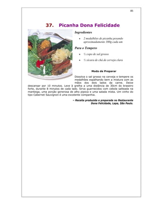 46
37. Picanha Dona Felicidade
Ingredientes
• 2 medalhões de picanha pesando
aproximadamente 300g cada um
Para o Tempero
• ½ copo de sal grosso
• ½ xícara de chá de cerveja clara
Modo de Preparar
Dissolva o sal grosso na cerveja e tempere os
medalhões espalhando bem a mistura com as
mãos dos dois lados da carne. Deixe
descansar por 10 minutos. Leve à grelha a uma distância de 30cm do braseiro
forte, durante 8 minutos de cada lado. Sirva guarnecidos com cebola salteada na
manteiga, uma porção generosa de alho pipoca e uma salada mista. Um vinho do
tipo Cabernet Sauvignon é uma excelente companhia.
– Receita produzida e preparada no Restaurante
Dona Felicidade, Lapa, São Paulo.
 