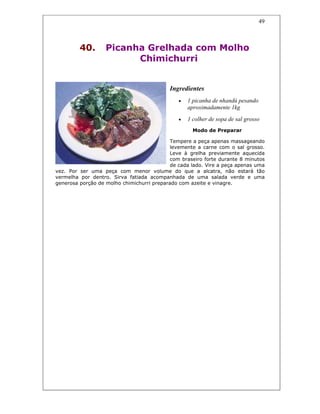 49
40. Picanha Grelhada com Molho
Chimichurri
Ingredientes
• 1 picanha de nhandú pesando
aproximadamente 1kg
• 1 colher de sopa de sal grosso
Modo de Preparar
Tempere a peça apenas massageando
levemente a carne com o sal grosso.
Leve à grelha previamente aquecida
com braseiro forte durante 8 minutos
de cada lado. Vire a peça apenas uma
vez. Por ser uma peça com menor volume do que a alcatra, não estará tão
vermelha por dentro. Sirva fatiada acompanhada de uma salada verde e uma
generosa porção de molho chimichurri preparado com azeite e vinagre.
 