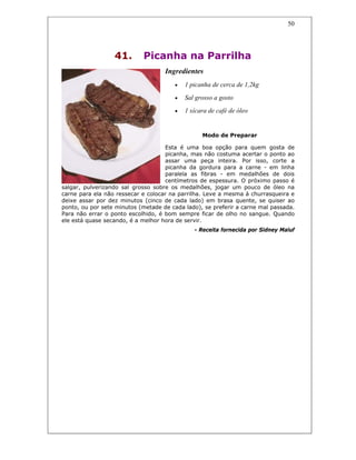 50
41. Picanha na Parrilha
Ingredientes
• 1 picanha de cerca de 1,2kg
• Sal grosso a gosto
• 1 xícara de café de óleo
Modo de Preparar
Esta é uma boa opção para quem gosta de
picanha, mas não costuma acertar o ponto ao
assar uma peça inteira. Por isso, corte a
picanha da gordura para a carne - em linha
paralela as fibras - em medalhões de dois
centímetros de espessura. O próximo passo é
salgar, pulverizando sal grosso sobre os medalhões, jogar um pouco de óleo na
carne para ela não ressecar e colocar na parrilha. Leve a mesma à churrasqueira e
deixe assar por dez minutos (cinco de cada lado) em brasa quente, se quiser ao
ponto, ou por sete minutos (metade de cada lado), se preferir a carne mal passada.
Para não errar o ponto escolhido, é bom sempre ficar de olho no sangue. Quando
ele está quase secando, é a melhor hora de servir.
- Receita fornecida por Sidney Maluf
 