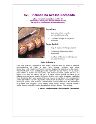 51
42. Picanha no Avesso Recheada
(Esta é a receita campeã de pedidos de
republicação feitos pelos nossos leitores através
de cartas ou respondendo à nossa pesquisa.)
Ingredientes
• 1 picanha inteira pesando
aproximadamente 1,8kg
• 2 colheres de sopa de sal grosso
triturado
Para o Recheio
• ½kg de linguiça de frango desfiada
• 3 dentes de alho descascados e
esmagados
• 1 cebola média descascada e picada
em fatias bem finas
Modo de Preparar
Com uma faca fina, comprida e bem afiada, faça um corte no miolo da picanha,
atravessando-a de lado a lado sem separar nenhum dos lados.
Na verdade você vai abrir um “túnel” no miolo da picanha. Usando uma das mãos e
trabalhando com muito cuidado para não “estourar” a peça inteira, vire a picanha
pelo avesso: o “túnel” que você abriu com a faca vai virar a parte de fora, e a
gordura vai ficar por dentro da peça. À parte, numa vasilha refratária ou de
plástico, misture bem a linguiça de frango desfeita com o alho amassado e as fatias
finas de cebola. Com essa pasta, recheie a picanha e prenda as extremidades com
palitos de madeira. Envolva a picanha recheada em 6 voltas de papel celofane para
churrasco, prenda bem e leve à churrasqueira a uma distância de 40 centímetros
do braseiro forte durante 2 horas. Depois desse tempo, retire o celofane e volte à
grelha durante mais 15 minutos de cada lado só para dourar. Fatie e sirva.
– Receita fornecida pelos Churrasqueiros “Os Gaúchos”
 