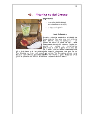 52
43. Picanha no Sal Grosso
Ingredientes
• 1 picanha inteira pesando
aproximadamente 1.200kg
• 1 copo de sal grosso
Modo de Preparar
Prepare a picanha aparando e acertando os
lados para que fique uma peça com contorno
bem definido. Tempere esfregando o sal
grosso de ambos os lados da peça. Deixe
descansando durante 20 minutos. Coloque no
espeto no sentido do comprimento,
perfurando a partir da ponta mais larga da
peça. Leve à churrasqueira a uma distância de
40cm do braseiro forte (sem labaredas) e deixe 20 minutos de cada lado. Ela vai
ficar dourada por fora e mal passada por dentro. Tire do espeto, coloque numa
travessa e sirva fatiada, passando cada fatia novamente na grelha de acordo com o
gosto de quem vai ser servido. Acompanhe com farofa e arroz branco.
 