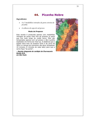 53
44. Picanha Nobre
Ingredientes
• 4 a 5 medalhões retirados da parte estreita da
picanha
• 4 colheres de sopa de sal grosso
Modo de Preparar
Esta receita é produzida apenas com medalhões
retirados da ponta mais fina da picanha (a parte
que fica mais longe do coxão duro). Eles são
temperados apenas com sal grosso e vão à grelha
espetados em forma de meia lua. A distância que o
espeto deve ficar do braseiro forte é de cerca de
30cm e o tempo de cozimento não deve ultrapassar
10 minutos (5 minutos de cada lado) para que a
carne fique “ao ponto”.
– Receita integrante do cardápio da Churrascaria
Boizão Grill,
em São Paulo
 
