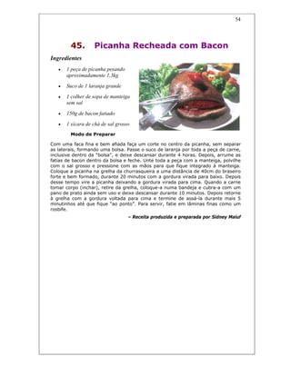 54
45. Picanha Recheada com Bacon
Ingredientes
• 1 peça de picanha pesando
aproximadamente 1,3kg
• Suco de 1 laranja grande
• 1 colher de sopa de manteiga
sem sal
• 150g de bacon fatiado
• 1 xícara de chá de sal grosso
Modo de Preparar
Com uma faca fina e bem afiada faça um corte no centro da picanha, sem separar
as laterais, formando uma bolsa. Passe o suco de laranja por toda a peça de carne,
inclusive dentro da “bolsa”, e deixe descansar durante 4 horas. Depois, arrume as
fatias de bacon dentro da bolsa e feche. Unte toda a peça com a manteiga, polvilhe
com o sal grosso e pressione com as mãos para que fique integrado à manteiga.
Coloque a picanha na grelha da churrasqueira a uma distância de 40cm do braseiro
forte e bem formado, durante 20 minutos com a gordura virada para baixo. Depois
desse tempo vire a picanha deixando a gordura virada para cima. Quando a carne
tomar corpo (inchar), retire da grelha, coloque-a numa bandeja e cubra-a com um
pano de prato ainda sem uso e deixe descansar durante 10 minutos. Depois retorne
à grelha com a gordura voltada para cima e termine de assá-la durante mais 5
minutinhos até que fique “ao ponto”. Para servir, fatie em lâminas finas como um
rosbife.
– Receita produzida e preparada por Sidney Maluf
 