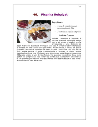 55
46. Picanha Rubaiyat
Ingredientes
• 1 peça de picanha pesando
aproximadamente 1 kg
• 2 colheres de sopa de sal grosso
Modo de Preparar
Simples, tradicional e eficiente: a
peça de picanha é temperada apenas
com o sal grosso e levada à grelha
pré-aquecida a uma distância de
30cm do braseiro durante 10 minutos de cada lado. A carne fica totalmente tostada
e dourada por fora e ainda crua por dentro. Ao ser servida, é fatiada em postas
grossas e cada fatia é repassada na grelha durante 1 minuto de cada lado. Esta é
uma receita especial e serve tranqüilamente 4 pessoas. A receita servida
tradicionalmente na casa é feita com uma peça menor (pesando aproximadamente
400g cada uma) e já vem à mesa fatiada. E a qualidade e excelência dessa carne
podem ser comprovadas pelo número de clientes que a consomem: são vendidas
9.100 picanhas por mês nos dois restaurantes Baby Beef Rubaiyat de São Paulo -
Alameda Santos e Av. Faria Lima.
 