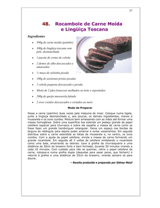 57
48. Rocambole de Carne Moída
e Lingüiça Toscana
Ingredientes
• 500g de carne moída (patinho)
• 300g de lingüiça toscana sem
pele, desmanchada
• 1 pacote de creme de cebola
• 2 dentes de alho descascados e
amassados
• ½ maço de salsinha picada
• 100g de azeitonas pretas picadas
• 1 cebola pequena descascada e picada
• Miolo de 2 pães franceses molhados no leite e espremidos
• 200g de queijo mussarela fatiado
• 2 ovos cozidos descascados e cortados ao meio
Modo de Preparar
Passe a carne (patinho) duas vezes pela máquina de moer. Coloque numa tigela,
junte a lingüiça desmanchada e, aos poucos, os demais ingredientes, menos a
mussarela e os ovos cozidos. Misture bem amassando com as mãos até formar uma
massa homogênea. Sobre uma superfície lisa estenda um pedaço grande de papel
celofane especial para churrasco e sobre ele espalhe a massa de carne como se
fosse fazer um grande hambúrguer retangular. Deixe um espaço nas bordas da
largura do retângulo para depois poder amarrar e evitar vazamentos. Em seguida
distribua sobre a carne estendida as fatias de mussarela e, no centro, os ovos
cozidos. Com a ajuda do papel celofane, enrola a massa de carne formando um
grande rocambole. Em seguida dê 3 voltas de celofane embalando o rocambole
como uma bala, amarrando as laterais. Leve à grelha da churrasqueira a uma
distância de 50cm do braseiro forte e bem formado, durante 50 minutos virando a
cada 10 minutos. Com cuidado para não se queimar, retire o papel celofane da
carne, coloque-a numa grelha dupla (daquelas para assar peixe, que fecham) e
retorne à grelha a uma distância de 25cm do braseiro, virando sempre só para
dourar.
– Receita produzida e preparada por Sidney Maluf
 