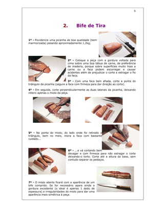 6
2. Bife de Tira
1º - Povidencie uma picanha de boa qualidade (bem
marmorizada) pesando aproximadamente 1,2kg;
2º - Coloque a peça com a gordura voltada para
cima sobre uma boa tábua de carne, de preferência
de madeira, porque sobre superfícies muito lisas a
carne ou a faca podem escorregar e causar
acidentes além de prejudicar o corte e estragar o fio
da faca;
3º - Com uma faca bem afiada, corte a ponta do
triângulo da picanha (segure a faca com firmeza para dar direção ao corte).
4º - Em seguida, corte perpendicularmente as duas laterais da picanha, deixando
inteiro apenas o miolo da peça.
5º - Na ponta do miolo, do lado onde foi retirado o
triângulo, bem no meio, insira a faca com bastante
cuidado...
6º - ...e vá cortando bem
devagar e com firmeza para não estragar o corte
deixando-o torto. Corte até a altura da base, sem
contudo separar os pedaços.
7º - O miolo aberto ficará com a aparência de um
bife comprido. Se for necessário apare ainda a
gordura excedente (o ideal é apenas 1 dedo de
espessura) e irregularidades do miolo para dar uma
aparência mais simétrica à peça.
 