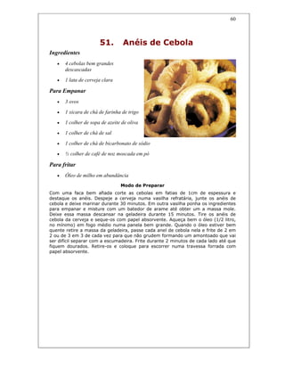 60
51. Anéis de Cebola
Ingredientes
• 4 cebolas bem grandes
descascadas
• 1 lata de cerveja clara
Para Empanar
• 3 ovos
• 1 xícara de chá de farinha de trigo
• 1 colher de sopa de azeite de oliva
• 1 colher de chá de sal
• 1 colher de chá de bicarbonato de sódio
• ½ colher de café de noz moscada em pó
Para fritar
• Óleo de milho em abundância
Modo de Preparar
Com uma faca bem afiada corte as cebolas em fatias de 1cm de espessura e
destaque os anéis. Despeje a cerveja numa vasilha refratária, junte os anéis de
cebola e deixe marinar durante 30 minutos. Em outra vasilha ponha os ingredientes
para empanar e misture com um batedor de arame até obter um a massa mole.
Deixe essa massa descansar na geladeira durante 15 minutos. Tire os anéis de
cebola da cerveja e seque-os com papel absorvente. Aqueça bem o óleo (1/2 litro,
no mínimo) em fogo médio numa panela bem grande. Quando o óleo estiver bem
quente retire a massa da geladeira, passe cada anel de cebola nela e frite de 2 em
2 ou de 3 em 3 de cada vez para que não grudem formando um amontoado que vai
ser difícil separar com a escumadeira. Frite durante 2 minutos de cada lado até que
fiquem dourados. Retire-os e coloque para escorrer numa travessa forrada com
papel absorvente.
 