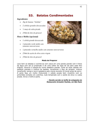 62
53. Batatas Condimentadas
Ingredientes
• 2kg de batatas “bolinha”
• 2 cebolas grandes descascadas
• ½ maço de salsa picada
• 250ml de óleo de girassol
Para o Molho (opcional)
• 1 cebola grande descascada
• 1 pimentão verde médio sem
sementes nem nervuras
• 1 pimentão vermelho médio sem sementes nem nervuras
• 250ml de azeite de oliva extra virgem
• 250ml de óleo de girassol
Modo de Preparar
Lave bem as batatas e cozinhe-as com casca em uma panela grande com 4 litros
de água com sal (a proporção é de uma colher de sopa de sal para cada litro
d’água). Escorra e coloque-as numa saladeira grande. Corte as duas cebolas em
pedaços grandes e misture às batatas. Acrescente o óleo de girassol, misture
novamente, tampe e leve à geladeira pelo menos durante 24 horas antes de servir.
À parte faça um molho misturando 1 cebola picada bem miudinho com os
pimentões cortados em cubinhos, tudo temperado com o azeite de oliva e a salsa
picada. Sirva o molho à parte.
– Receita servida no buffet de antepastos do
Restaurante Armazém Paulista, em São Paulo
 