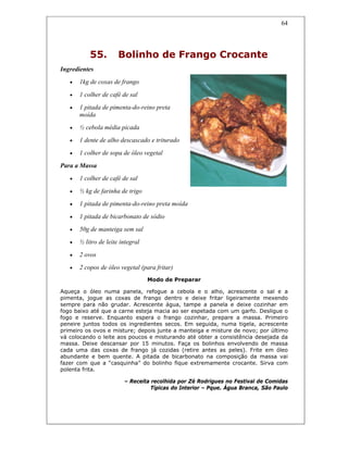 64
55. Bolinho de Frango Crocante
Ingredientes
• 1kg de coxas de frango
• 1 colher de café de sal
• 1 pitada de pimenta-do-reino preta
moída
• ½ cebola média picada
• 1 dente de alho descascado e triturado
• 1 colher de sopa de óleo vegetal
Para a Massa
• 1 colher de café de sal
• ½ kg de farinha de trigo
• 1 pitada de pimenta-do-reino preta moída
• 1 pitada de bicarbonato de sódio
• 50g de manteiga sem sal
• ½ litro de leite integral
• 2 ovos
• 2 copos de óleo vegetal (para fritar)
Modo de Preparar
Aqueça o óleo numa panela, refogue a cebola e o alho, acrescente o sal e a
pimenta, jogue as coxas de frango dentro e deixe fritar ligeiramente mexendo
sempre para não grudar. Acrescente água, tampe a panela e deixe cozinhar em
fogo baixo até que a carne esteja macia ao ser espetada com um garfo. Desligue o
fogo e reserve. Enquanto espera o frango cozinhar, prepare a massa. Primeiro
peneire juntos todos os ingredientes secos. Em seguida, numa tigela, acrescente
primeiro os ovos e misture; depois junte a manteiga e misture de novo; por último
vá colocando o leite aos poucos e misturando até obter a consistência desejada da
massa. Deixe descansar por 15 minutos. Faça os bolinhos envolvendo de massa
cada uma das coxas de frango já cozidas (retire antes as peles). Frite em óleo
abundante e bem quente. A pitada de bicarbonato na composição da massa vai
fazer com que a “casquinha” do bolinho fique extremamente crocante. Sirva com
polenta frita.
– Receita recolhida por Zé Rodrigues no Festival de Comidas
Típicas do Interior – Pque. Água Branca, São Paulo
 
