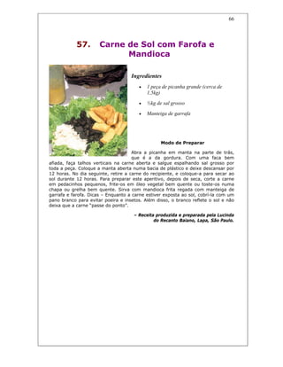 66
57. Carne de Sol com Farofa e
Mandioca
Ingredientes
• 1 peça de picanha grande (cerca de
1,5kg)
• ½kg de sal grosso
• Manteiga de garrafa
Modo de Preparar
Abra a picanha em manta na parte de trás,
que é a da gordura. Com uma faca bem
afiada, faça talhos verticais na carne aberta e salgue espalhando sal grosso por
toda a peça. Coloque a manta aberta numa bacia de plástico e deixe descansar por
12 horas. No dia seguinte, retire a carne do recipiente, e coloque-a para secar ao
sol durante 12 horas. Para preparar este aperitivo, depois de seca, corte a carne
em pedacinhos pequenos, frite-os em óleo vegetal bem quente ou toste-os numa
chapa ou grelha bem quente. Sirva com mandioca frita regada com manteiga de
garrafa e farofa. Dicas – Enquanto a carne estiver exposta ao sol, cobrí-la com um
pano branco para evitar poeira e insetos. Além disso, o branco reflete o sol e não
deixa que a carne “passe do ponto”.
– Receita produzida e preparada pela Lucinda
do Recanto Baiano, Lapa, São Paulo.
 
