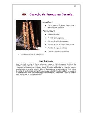 69
60. Coração de Frango na Cerveja
Ingredientes
• 2kg de coração de frango, limpos (sem
gorduras nem nervuras)
Para o tempero
• 4 folhas de louro
• 1 cebola grande picada
• 6 dentes de alhos descascados
• 1 xícara de chá de cheiro verde picado
• 1 colher de sopa de colorau
• 1 lata (355ml) de cerveja clara
• 2 colheres de café de sal refinado
Modo de preparar
Esta marinada é feita de forma diferente: todos os ingredientes de tempero são
batidos no liquidificador junto com a cerveja, que deve ser colocada aos poucos.
Coloque a marinada numa vasilha funda de vidro, mergulhe os corações limpos,
lavados e secos, e deixe durante 3 horas. Espete os coraçõezinhos uma a um e leve
à grelha, de preferência num grill giratório, durante 10 minutos a 20cm do braseiro.
É um tira-gosto sem concorrência para acompanhar a caipirinha e abrir o apetite.
Sem contar que as crianças adoram.
 