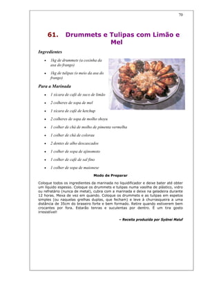 70
61. Drummets e Tulipas com Limão e
Mel
Ingredientes
• 1kg de drummets (a coxinha da
asa do frango)
• 1kg de tulipas (o meio da asa do
frango)
Para a Marinada
• 1 xícara de café de suco de limão
• 2 colheres de sopa de mel
• 1 xícara de café de ketchup
• 2 colheres de sopa de molho shoyu
• 1 colher de chá de molho de pimenta vermelha
• 1 colher de chá de colorau
• 2 dentes de alho descascados
• 1 colher de sopa de ajinomoto
• 1 colher de café de sal fino
• 1 colher de sopa de maionese
Modo de Preparar
Coloque todos os ingredientes da marinada no liquidificador e deixe bater até obter
um líquido espesso. Coloque os drummets e tulipas numa vasilha de plástico, vidro
ou refratário (nunca de metal), cubra com a marinada e deixe na geladeira durante
12 horas. Mexa de vez em quando. Coloque os drummets e as tulipas em espetos
simples (ou naquelas grelhas duplas, que fecham) e leve à churrasqueira a uma
distância de 35cm do braseiro forte e bem formado. Retire quando estiverem bem
crocantes por fora. Estarão tenras e suculentas por dentro. É um tira gosto
irresistível!
– Receita produzida por Sydnei Maluf
 