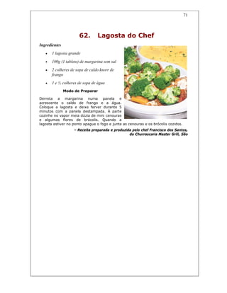 71
62. Lagosta do Chef
Ingredientes
• 1 lagosta grande
• 100g (1 tablete) de margarina sem sal
• 2 colheres de sopa de caldo knorr de
frango
• 1 e ½ colheres de sopa de água
Modo de Preparar
Derreta a margarina numa panela e
acrescente o caldo de frango e a água.
Coloque a lagosta e deixe ferver durante 5
minutos com a panela destampada. À parte
cozinhe no vapor meia dúzia de mini cenouras
e algumas flores de brócolis. Quando a
lagosta estiver no ponto apague o fogo e junte as cenouras e os brócolis cozidos.
– Receita preparada e produzida pelo chef Francisco dos Santos,
da Churrascaria Master Grill, São
 