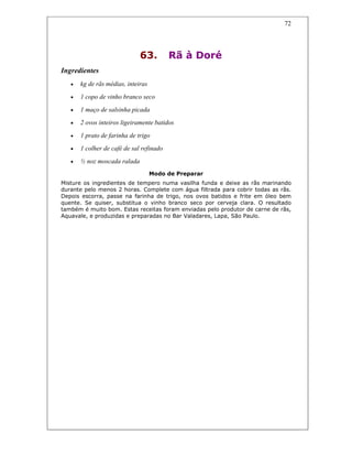 72
63. Rã à Doré
Ingredientes
• kg de rãs médias, inteiras
• 1 copo de vinho branco seco
• 1 maço de salsinha picada
• 2 ovos inteiros ligeiramente batidos
• 1 prato de farinha de trigo
• 1 colher de café de sal refinado
• ½ noz moscada ralada
Modo de Preparar
Misture os ingredientes de tempero numa vasilha funda e deixe as rãs marinando
durante pelo menos 2 horas. Complete com água filtrada para cobrir todas as rãs.
Depois escorra, passe na farinha de trigo, nos ovos batidos e frite em óleo bem
quente. Se quiser, substitua o vinho branco seco por cerveja clara. O resultado
também é muito bom. Estas receitas foram enviadas pelo produtor de carne de rãs,
Aquavale, e produzidas e preparadas no Bar Valadares, Lapa, São Paulo.
 