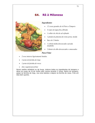 73
64. Rã à Milanesa
Ingredientes
• 12 coxas grandes de rã Para o Tempero
• 4 copos de água fria, filtrada
• 1 colher de chá de sal refinado
• 1 pitada de pimenta-do-reino preta, moída
• Suco de 2 limões
• 1 cebola média descascada e picada
miudinho
• 2 dentes de alho descascados e amassados
Para Fritar
• 2 ovos inteiros ligeiramente batidos
• 1 prato de farinha de trigo
• 1 prato de farinha de rosca
• óleo vegetal para fritar
Numa vasilha refratária ou de louça, misture todos os ingredientes de tempero e
deixe as coxas de rã de molho pelo menos durante 2 horas. Retire do tempero,
passe na farinha de trigo, nos ovos batidos e depois na farinha de rosca. Frite em
óleo bem quente.
 