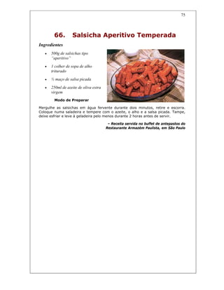 75
66. Salsicha Aperitivo Temperada
Ingredientes
• 500g de salsichas tipo
“aperitivo”
• 1 colher de sopa de alho
triturado
• ½ maço de salsa picada
• 250ml de azeite de oliva extra
virgem
Modo de Preparar
Mergulhe as salsichas em água fervente durante dois minutos, retire e escorra.
Coloque numa saladeira e tempere com o azeite, o alho e a salsa picada. Tampe,
deixe esfriar e leve à geladeira pelo menos durante 2 horas antes de servir.
– Receita servida no buffet de antepastos do
Restaurante Armazém Paulista, em São Paulo
 