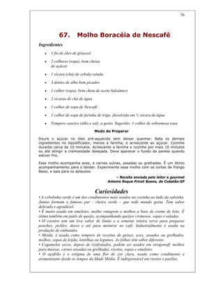 76
67. Molho Boracéia de Nescafé
Ingredientes
• 1 fio de óleo de girassol
• 2 colheres (sopa), bem cheias
de açúcar
• 1 xícara (chá) de cebola ralada
• 3 dentes de alho bem picados
• 1 colher (sopa), bem cheia de aceto balsâmico
• 2 xícaras de chá de água
• 1 colher de sopa de Nescafé
• 1 colher de sopa de farinha de trigo, dissolvida em ½ xícara de água
• Tempero caseiro (alho e sal), a gosto. Sugestão: 1 colher de sobremesa rasa
Modo de Preparar
Doure o açúcar no óleo pré-aquecido sem deixar queimar. Bata os demais
ingredientes no liqüidificador, menos a farinha, e acrescente ao açúcar. Cozinhe
durante cerca de 10 minutos. Acrescente a farinha e cozinhe por mais 10 minutos
ou até atingir a cremosidade desejada. Deve aparecer o fundo da panela quando
estiver frio.
Esse molho acompanha aves, e carnes suínas, assadas ou grelhadas. É um ótimo
acompanhamento para o tender. Experimente esse molho com os cortes de frango
Bassi, e saia para os aplausos.
– Receita enviada pelo leitor e gourmet
Antonio Roque Pricoli Bueno, de Cubatão-SP
Curiosidades
• A cebolinha verde é um dos condimentos mais usados na cozinha ao lado da salsinha.
Juntas formam o famoso par - cheiro verde – que todo mundo gosta. Tem sabor
delicado e agradável.
• É muito usada em omeletes, molho vinagrete e molhos a base de creme de leite. É
ótima também em patês de queijo, acompanhando queijos cremosos, sopas e saladas.
• O coentro tem um leve sabor de limão e a semente inteira serve para preparar
ponches, pickles, doces e até para misturar no café. Industrialmente é usada na
produção de embutidos.
• Moída, é usada como tempero de receitas de peixes, aves, assados ou grelhados,
molhos, sopas de feijão, lentilhas ou legumes. As folhas têm sabor diferente.
• Cogumelos secos, depois de reidratados, podem ser usados em strogonoff, molhos
para massas, carnes assadas ou grelhadas, risotos, sopas e omeletes.
• O açafrão é o estigma de uma flor de cor clara, usado como condimento e
aromatizante desde os tempos da Idade Média. É indispensável em risotos e paellas.
 