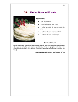 78
68. Molho Branco Picante
Ingredientes
• 250g de maionese
• ½ lata de creme de leite fresco
• 1 colher de sopa de pimenta vermelha
seca
• 3 colheres de sopa de suco de limão
• 3 colheres de sopa de conhaque
Modo de Preparar
Outra receita em que os ingredientes são apenas bem misturados numa molheira
até que se obtenha um creme consistente. Sirva na própria molheira para
acompanhar legumes crus (pepinos, cenouras, rabanetes e pimentões cortados em
tiras).
- Receita de Elizete da Silva, da Caminho do Sul
 