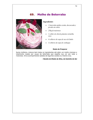 79
69. Molho de Beterraba
Ingredientes
• 1 beterraba média cozida, descascada e
picada em cubos
• 250g de maionese
• 1 colher de chá de pimenta vermelha
seca
• 4 colheres de sopa de suco de limão
• 3 colheres de sopa de conhaque
Modo de Preparar
Numa molheira, misture bem todos os ingredientes até obter um molho cremoso e
totalmente rosado por causa da beterraba que espalha sua cor por toda a
maionese. Sirva acompanhando saladas de legumes cozidos ou mesmo crus.
- Receita de Elizete da Silva, da Caminho do Sul
 