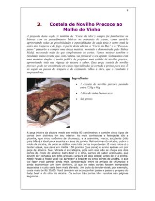 8
3. Costela de Novilho Precoce ao
Molho de Vinho
A proposta desta seção (e também da “Corte do Mes”) sempre foi familiarizar os
leitores com os procedimentos básicos no manuseio da carne, como cortá-la
aproveitando todas as possibilidades e especialidades de cada peça e como tratá-la
antes dos temperos e do fogo. A partir desta edição, o “Corte do Mes” e o “Passo-a-
passo” passarão a compor uma única matéria, montada e demonstrada pelo Sidney
Maluf, mostrando mais do que simplesmente os cortes. Vamos mostrar também o
resultado, numa receita que, com certeza, vai provocar o seu apetite. Começamos com
uma maneira simples e muito prática de preparar uma costela de novilho precoce,
aproveitando toda sua riqueza de textura e sabor. Essa peça, costela de novilho
precoce, pode ser encontrada em casas especializadas já cortada e pronta para uso. É
só seguir os passos do tempero e do cozimento. Mãos à obra, que o resultado é
surpreendente.
Ingredientes
• 1 costela de novilho precoce pesando
entre 7,5kg e 8kg
• 1 litro de vinho branco seco
• Sal grosso
A peça inteira da alcatra mede em média 80 centímetros e contém cinco tipos de
cortes bem distintos em seu interior. As mais conhecidas e festejadas são a
picanha, que virou sinônimo de churrasco, e a maminha, macia, suculenta (não
para bifes) e ideal para assados e carne de panela. Retirando-as do alcatra, sobra o
miolo da alcatra, de onde se obtêm mais três cortes importantes. O mais nobre é o
tender-steak, que pesa em média 150 gramas (que pena) e existe apenas um por
peça de alcatra. Sua retirada é estratégica, pois sem isso não se chega aos dois
cortes do miolo do alcatra: baby-beef e o olho, carnes de sabor acentuado, que
devem ser cortadas em bifes grossos (largura de dois dedos) antes de ir à grelha.
Neste Passo a Passo você vai aprender a separar os cinco cortes do alcatra, o que
vai fazer você ganhar ainda mais consideração entre os amigos de churrasco e
ainda economizar um bom dinheiro, já que se estes cortes fossem comprados
separados o custo seria bem mais elevado. Um quilo do tender-steak, por exemplo,
custa mais de R$ 30,00. Você também vai acompanhar passo a passo o preparo do
baby beef e do olho do alcatra. Os outros três cortes têm receitas nas páginas
seguintes.
 