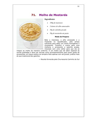 81
71. Molho de Mostarda
Ingredientes
• 100g de maionese
• 3 dentes de alho amassados
• 30g de salsinha picada
• 50g de mostarda em pasta
Modo de Preparo
Bata a maionese, o alho amassado e a
mostarda no liquidificador, pelo tempo
suficiente para obter um creme homogêneo e
consistente. Transfira o creme para uma
molheira e acrescente a salsinha picada,
mexendo com uma colher para que ela se
integre ao molho de maneira uniforme. É um molho que dá sabor especial às
carnes grelhadas e deve ser servido como acompanhamento para quem gosta de
acrescentar um toque exótico ao tempero feito apenas com sal grosso, prática mais
do que tradicional dos gaúchos.
— Receita fornecida pela Churrascaria Caminho do Sul
 