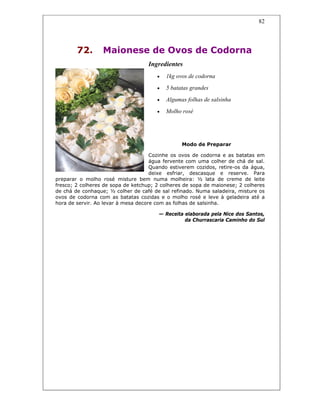 82
72. Maionese de Ovos de Codorna
Ingredientes
• 1kg ovos de codorna
• 5 batatas grandes
• Algumas folhas de salsinha
• Molho rosé
Modo de Preparar
Cozinhe os ovos de codorna e as batatas em
água fervente com uma colher de chá de sal.
Quando estiverem cozidos, retire-os da água,
deixe esfriar, descasque e reserve. Para
preparar o molho rosé misture bem numa molheira: ½ lata de creme de leite
fresco; 2 colheres de sopa de ketchup; 2 colheres de sopa de maionese; 2 colheres
de chá de conhaque; ½ colher de café de sal refinado. Numa saladeira, misture os
ovos de codorna com as batatas cozidas e o molho rosé e leve à geladeira até a
hora de servir. Ao levar à mesa decore com as folhas de salsinha.
— Receita elaborada pela Nice dos Santos,
da Churrascaria Caminho do Sul
 