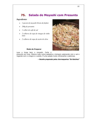 85
75. Salada de Moyashi com Presunto
Ingredientes
• 1 pacote de moyashi (broto de feijão)
• 200g de presunto
• 1 colher de café de sal
• 2 colheres de sopa de vinagre de vinho
tinto
• 2 colheres de sopa de azeite de oliva
Modo de Preparar
Lave e limpe bem o moyashi. Corte o
presunto em tiras. Misture tudo numa saladeira e tempere salpicando com o sal e
regando com o vinagre e o azeite. É uma salada muito refrescante e saborosa.
– Receita preparada pelos churrasqueiros “Os Gaúchos”
 