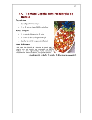 87
77. Tomate Cereja com Mozzarela de
Búfala
Ingredientes
• 1 e ½ kg de tomates cereja
• ½ kg de mozzarela de búfala em bolotas
Para o Tempero
• ½ xícara de chá de azeite de oliva
• ½ xícara de chá de vinagre de maçã
• 1 colher de chá de orégano desidratado
Modo de Preparar
Lave bem os tomates e corte-os ao meio. Faça o
mesmo com as bolotas de mozzarela de búfala.
Misture os dois ingredientes numa saladeira e
tempere com a mistura azeite, vinagre e orégano.
– Receita servida no buffet de saladas da Churrascaria Anguus Grill
 
