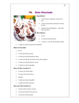 88
78. Bolo Mesclado
Ingredientes
• 1 bolo branco recheado com doce de
ovos
• 1 bolo de chocolate recheado com doce
de leite
• cobertura de marshmallow “mesclado”
com chocolate
Bolo Branco
• 6 ovos
• 1 xícara de chá de açúcar
• 1 xícara e ½ de chá de farinha de trigo
• 1 colher de chá de essência de baunilha
Bolo de Chocolate
• 6 ovos
• 1 xícara de chá de açúcar
• 1 xícara de chá de farinha de trigo
• ½ xícara de chá de chocolate em pó meio amargo
• 1 colher de chá de fermento em pó
• 1 colher de chá de baunilha
Doce de Ovos (recheio 1)
• 2 xícaras de chá de água
• 2 xícaras de chá de açúcar
• 8 gemas
• 1 colher de chá de baunilha
• 1 colher de chá de maisena
Doce de Leite (recheio 2)
• 1 lata de doce de leite cremoso
• 1 xícara de chá de clara de ovos
• 1 xícara de chá de açúcar
 