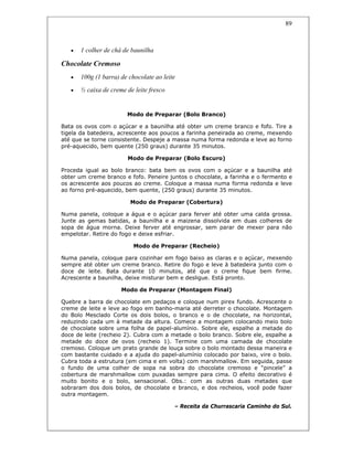 89
• 1 colher de chá de baunilha
Chocolate Cremoso
• 100g (1 barra) de chocolate ao leite
• ½ caixa de creme de leite fresco
Modo de Preparar (Bolo Branco)
Bata os ovos com o açúcar e a baunilha até obter um creme branco e fofo. Tire a
tigela da batedeira, acrescente aos poucos a farinha peneirada ao creme, mexendo
até que se torne consistente. Despeje a massa numa forma redonda e leve ao forno
pré-aquecido, bem quente (250 graus) durante 35 minutos.
Modo de Preparar (Bolo Escuro)
Proceda igual ao bolo branco: bata bem os ovos com o açúcar e a baunilha até
obter um creme branco e fofo. Peneire juntos o chocolate, a farinha e o fermento e
os acrescente aos poucos ao creme. Coloque a massa numa forma redonda e leve
ao forno pré-aquecido, bem quente, (250 graus) durante 35 minutos.
Modo de Preparar (Cobertura)
Numa panela, coloque a água e o açúcar para ferver até obter uma calda grossa.
Junte as gemas batidas, a baunilha e a maizena dissolvida em duas colheres de
sopa de água morna. Deixe ferver até engrossar, sem parar de mexer para não
empelotar. Retire do fogo e deixe esfriar.
Modo de Preparar (Recheio)
Numa panela, coloque para cozinhar em fogo baixo as claras e o açúcar, mexendo
sempre até obter um creme branco. Retire do fogo e leve à batedeira junto com o
doce de leite. Bata durante 10 minutos, até que o creme fique bem firme.
Acrescente a baunilha, deixe misturar bem e desligue. Está pronto.
Modo de Preparar (Montagem Final)
Quebre a barra de chocolate em pedaços e coloque num pirex fundo. Acrescente o
creme de leite e leve ao fogo em banho-maria até derreter o chocolate. Montagem
do Bolo Mesclado Corte os dois bolos, o branco e o de chocolate, na horizontal,
reduzindo cada um à metade da altura. Comece a montagem colocando meio bolo
de chocolate sobre uma folha de papel-alumínio. Sobre ele, espalhe a metade do
doce de leite (recheio 2). Cubra com a metade o bolo branco. Sobre ele, espalhe a
metade do doce de ovos (recheio 1). Termine com uma camada de chocolate
cremoso. Coloque um prato grande de louça sobre o bolo montado dessa maneira e
com bastante cuidado e a ajuda do papel-alumínio colocado por baixo, vire o bolo.
Cubra toda a estrutura (em cima e em volta) com marshmallow. Em seguida, passe
o fundo de uma colher de sopa na sobra do chocolate cremoso e “pincele” a
cobertura de marshmallow com puxadas sempre para cima. O efeito decorativo é
muito bonito e o bolo, sensacional. Obs.: com as outras duas metades que
sobraram dos dois bolos, de chocolate e branco, e dos recheios, você pode fazer
outra montagem.
– Receita da Churrascaria Caminho do Sul.
 