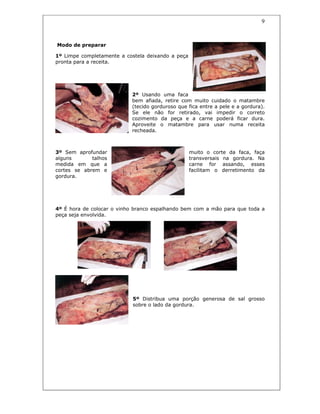9
Modo de preparar
1º Limpe completamente a costela deixando a peça
pronta para a receita.
2º Usando uma faca
bem afiada, retire com muito cuidado o matambre
(tecido gorduroso que fica entre a pele e a gordura).
Se ele não for retirado, vai impedir o correto
cozimento da peça e a carne poderá ficar dura.
Aproveite o matambre para usar numa receita
recheada.
3º Sem aprofundar muito o corte da faca, faça
alguns talhos transversais na gordura. Na
medida em que a carne for assando, esses
cortes se abrem e facilitam o derretimento da
gordura.
4º É hora de colocar o vinho branco espalhando bem com a mão para que toda a
peça seja envolvida.
5º Distribua uma porção generosa de sal grosso
sobre o lado da gordura.
 