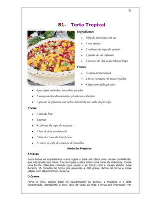 92
81. Torta Tropical
Ingredientes
• 100g de manteiga sem sal
• 1 ovo inteiro
• 2 colheres de sopa de açúcar
• 1 pitada de sal refinado
• 2 xícaras de chá de farinha de trigo
Frutas
• ½ caixa de morangos
• 2 kiwis cortados em meias rodelas
• 4 figos em calda, picados
• 4 pêssegos (metades) em calda, picados
• 1 manga média descascada e picada em cubinhos
• ½ pacote de gelatina sem sabor dissolvida na calda do pêssego
Creme
• 1 litro de leite
• 3 gemas
• 4 colheres de sopa de maizena
• 1 lata de leite condensado
• 1 lata de creme de leite fresco
• 1 colher de café de essência de baunilha
Modo de Preparar
A Massa
Junte todos os ingredientes numa tigela e bata até obter uma massa consistente,
que não gruda nas mãos. Tire da tigela e abra sobre uma mesa de mármore. Cubra
uma forma refratária redonda (que possa ir ao forno) com a massa aberta. Asse
durante 15 minutos no forno pré-aquecido a 200 graus. Retire do forno e deixe
esfriar sem desenformar. Reserve.
O Creme
Ferva o leite. Depois bata no liquidificador as gemas, a maizena e o leite
condensado. Acrescente o leite, leve de volta ao fogo e ferva até engrossar. Por
 