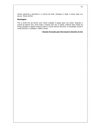 93
último adicione a baunilha e o creme de leite. Desligue o fogo e mexa mais um
pouco. Deixe esfriar.
Montagem
Tire a torta fria da forma com muito cuidado e passe para um prato. Quando o
creme já estiver frio, forre toda a massa com ele. À parte, misture bem todas as
frutas picadas e depois coloque sobre o creme dentro da torta. O resultado visual é
muito bonito e o paladar, melhor ainda.
- Receita fornecida pela Churrascaria Caminho do Sul
 