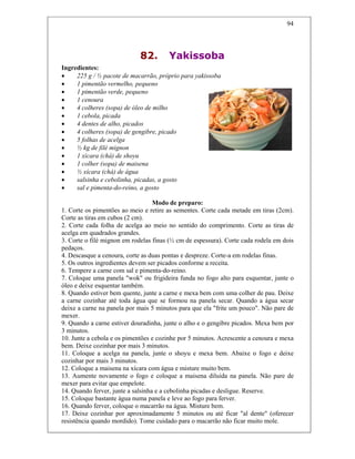 94
82. Yakissoba
Ingredientes:
• 225 g / ½ pacote de macarrão, próprio para yakissoba
• 1 pimentão vermelho, pequeno
• 1 pimentão verde, pequeno
• 1 cenoura
• 4 colheres (sopa) de óleo de milho
• 1 cebola, picada
• 4 dentes de alho, picados
• 4 colheres (sopa) de gengibre, picado
• 5 folhas de acelga
• ½ kg de filé mignon
• 1 xícara (chá) de shoyu
• 1 colher (sopa) de maisena
• ½ xícara (chá) de água
• salsinha e cebolinha, picadas, a gosto
• sal e pimenta-do-reino, a gosto
Modo de preparo:
1. Corte os pimentões ao meio e retire as sementes. Corte cada metade em tiras (2cm).
Corte as tiras em cubos (2 cm).
2. Corte cada folha de acelga ao meio no sentido do comprimento. Corte as tiras de
acelga em quadrados grandes.
3. Corte o filé mignon em rodelas finas (½ cm de espessura). Corte cada rodela em dois
pedaços.
4. Descasque a cenoura, corte as duas pontas e despreze. Corte-a em rodelas finas.
5. Os outros ingredientes devem ser picados conforme a receita.
6. Tempere a carne com sal e pimenta-do-reino.
7. Coloque uma panela "wok" ou frigideira funda no fogo alto para esquentar, junte o
óleo e deixe esquentar também.
8. Quando estiver bem quente, junte a carne e mexa bem com uma colher de pau. Deixe
a carne cozinhar até toda água que se formou na panela secar. Quando a água secar
deixe a carne na panela por mais 5 minutos para que ela "frite um pouco". Não pare de
mexer.
9. Quando a carne estiver douradinha, junte o alho e o gengibre picados. Mexa bem por
3 minutos.
10. Junte a cebola e os pimentões e cozinhe por 5 minutos. Acrescente a cenoura e mexa
bem. Deixe cozinhar por mais 3 minutos.
11. Coloque a acelga na panela, junte o shoyu e mexa bem. Abaixe o fogo e deixe
cozinhar por mais 3 minutos.
12. Coloque a maisena na xícara com água e misture muito bem.
13. Aumente novamente o fogo e coloque a maisena diluída na panela. Não pare de
mexer para evitar que empelote.
14. Quando ferver, junte a salsinha e a cebolinha picadas e desligue. Reserve.
15. Coloque bastante água numa panela e leve ao fogo para ferver.
16. Quando ferver, coloque o macarrão na água. Misture bem.
17. Deixe cozinhar por aproximadamente 5 minutos ou até ficar "al dente" (oferecer
resistência quando mordido). Tome cuidado para o macarrão não ficar muito mole.
 