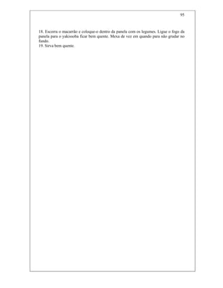 95
18. Escorra o macarrão e coloque-o dentro da panela com os legumes. Ligue o fogo da
panela para o yakissoba ficar bem quente. Mexa de vez em quando para não grudar no
fundo.
19. Sirva bem quente.
 