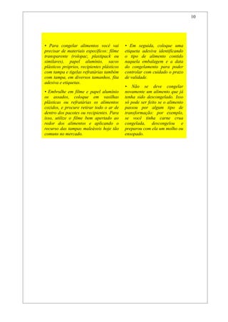 10



Não Entre Em Fria
• Para congelar alimentos você vai          • Em seguida, coloque uma
precisar de materiais específicos: filme    etiqueta adesiva identificando
transparente (rolopac, plastipack ou        o tipo de alimento contido
similares), papel alumínio, sacos           naquela embalagem e a data
plásticos próprios, recipientes plásticos   do congelamento para poder
com tampa e tigelas refratárias também      controlar com cuidado o prazo
com tampa, em diversos tamanhos, fita       de validade.
adesiva e etiquetas.
                                            • Não se deve congelar
• Embrulhe em filme e papel alumínio        novamente um alimento que já
os assados, coloque em vasilhas             tenha sido descongelado. Isso
plásticas ou refratárias os alimentos       só pode ser feito se o alimento
cozidos, e procure retirar todo o ar de     passou por algum tipo de
dentro dos pacotes ou recipientes. Para     transformação: por exemplo,
isso, utilize o filme bem apertado ao       se você tinha carne crua
redor dos alimentos e aplicando o           congelada, descongelou e
recurso das tampas maleáveis hoje tão       preparou com ela um molho ou
comuns no mercado.                          ensopado.
 