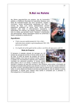 17




                             9.Boi no Rolete

Na última segunda-feira de outubro, dia do funcionário
público, a Prefeitura Municipal de Guarulhos ofereceu uma
festa de confraternização aos seus servidores, regada a
churrasco. Várias barraquinhas espalhadas por todo o
recinto da festa (um centro poliesportivo) serviam
espetinhos grelhados de vários tipos. Numa barraca
especial, com toda a infra-estrutura necessária, o
especialista Gil Caleiras (da Nações Eventos) preparou 2
bois no rolete, que também foram “fatiados” e distribuídos
aos participantes. Nossa reportagem esteve lá conferindo a
festa e anotando a receita do Gil.

Ingredientes
   •   2 bois com peso médio/animal de 11@ a 16@ -
       suficientes para atender a aproximadamente 200 / 350
       pessoas por animal
   •   3 a 4 quilos de sal de gado (sal de cocho) e seis litros de água para cada boi
                 Modo de Preparar

O tempero é injetado através de seringas em 40
pontos da carcaça do animal, 6 horas antes de ele ir
ao fogo. O total do tempo de preparo do animal,
desde o abate, é de mais ou menos 5 horas. Depois,
é assado em churrasqueira especial sem cobertura,
montado em estrutura giratória. O tempo médio
para assar é de 4 a 6 horas. A técnica do fogo é
acender o braseiro ao lado dos animais e não embaixo, para evitar a formação da
fumaça provocada pela gordura que derrete e escorre. É uma das muitas maneiras
de assar a carne, que deixa todos os cortes mais ou menos com a mesma textura e
sabor. A carne depois de fatiada é servida acompanhada ou não de saladas e outras
guarnições. A equipe para realizar essa tarefa é composta por 5 pessoas: 3
churrasqueiros e 2 auxiliares por boi.
 