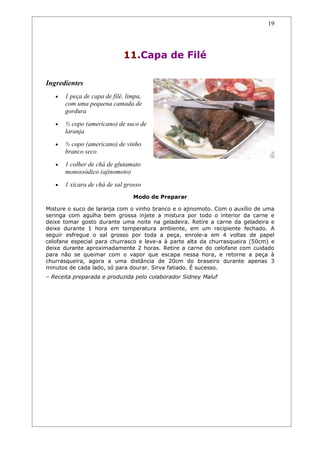 19




                             11.Capa de Filé

Ingredientes
   •   1 peça de capa de filé, limpa,
       com uma pequena camada de
       gordura
   •   ½ copo (americano) de suco de
       laranja
   •   ½ copo (americano) de vinho
       branco seco
   •   1 colher de chá de glutamato
       monossódico (ajinomoto)
   •   1 xícara de chá de sal grosso
                                 Modo de Preparar

Misture o suco de laranja com o vinho branco e o ajinomoto. Com o auxílio de uma
seringa com agulha bem grossa injete a mistura por todo o interior da carne e
deixe tomar gosto durante uma noite na geladeira. Retire a carne da geladeira e
deixe durante 1 hora em temperatura ambiente, em um recipiente fechado. A
seguir esfregue o sal grosso por toda a peça, enrole-a em 4 voltas de papel
celofane especial para churrasco e leve-a à parte alta da churrasqueira (50cm) e
deixe durante aproximadamente 2 horas. Retire a carne do celofane com cuidado
para não se queimar com o vapor que escapa nessa hora, e retorne a peça à
churrasqueira, agora a uma distância de 20cm do braseiro durante apenas 3
minutos de cada lado, só para dourar. Sirva fatiado. É sucesso.
– Receita preparada e produzida pelo colaborador Sidney Maluf
 