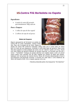 23




         15.Contra Filé Borboleta no Espeto

Ingredientes
   •   4 steaks de contra filé pesando
       aproximadamente 300g cada um

Para o Tempero
   •   1 colher de sopa de óleo vegetal
   •   2 colheres de sopa de sal grosso


             Modo de Preparar

Alguns açougueiros já fornecem as postas de
contra filé no corte “borboleta”. Outros ainda
não. Mas, ele é simples de ser feito. Pegue os
steaks de contra filé conforme indicados (300g cada um) e corte cada um deles
bem no meio da sua espessura, iniciando o corte pelo lado da gordura. Esse corte
não deve separar os dois pedaços da carne. Ao ser “aberta” (como um livro), ficará
com dois filetes de gordura fazendo as bordas externas, no formato que lhe dá o
nome – “borboleta”. Coloque as postas abertas num espeto duplo e com um pincel
macio passe uma camada fina de óleo vegetal em ambos os lados das postas.
Salpique com sal grosso da mesma forma. Deixe 20 minutos descansando e leve à
churrasqueira pré-aquecida durante 5 minutos de cada lado a uma distância de
30cm do braseiro forte. Vire o espeto apenas uma vez.

                             – Receita produzida pelos churrasqueiros “Os Gaúchos”
 